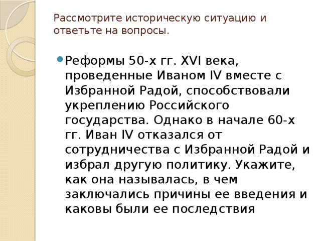 Рассмотрите историческую ситуацию и ответьте на вопросы.   Реформы 50-х гг. XVI века, проведенные Иваном IV вместе с Избранной Радой, способствовали укреплению Российского государства. Однако в начале 60-х гг. Иван IV отказался от сотрудничества с Избранной Радой и избрал другую политику. Укажите, как она называлась, в чем заключались причины ее введения и каковы были ее последствия 