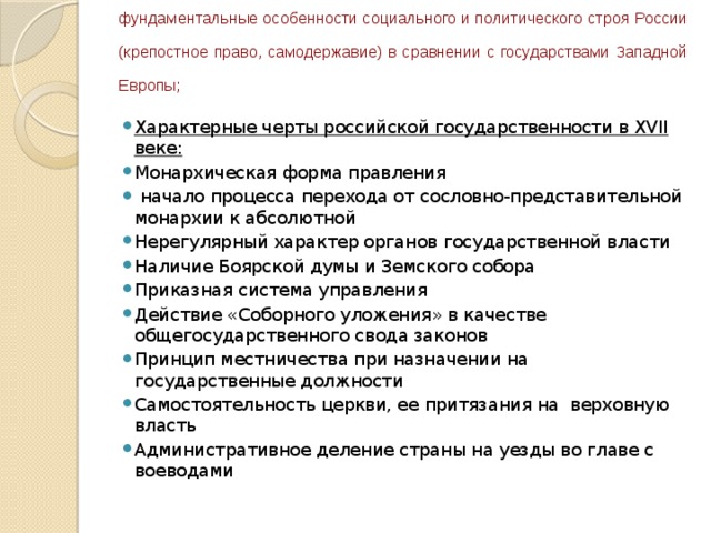 фундаментальные особенности социального и политического строя России  (крепостное право, самодержавие) в сравнении с государствами Западной  Европы; Характерные черты российской государственности в XVII веке: Монархическая форма правления  начало процесса перехода от сословно-представительной монархии к абсолютной Нерегулярный характер органов государственной власти Наличие Боярской думы и Земского собора Приказная система управления Действие «Соборного уложения» в качестве общегосударственного свода законов Принцип местничества при назначении на государственные должности Самостоятельность церкви, ее притязания на верховную власть Административное деление страны на уезды во главе с воеводами 