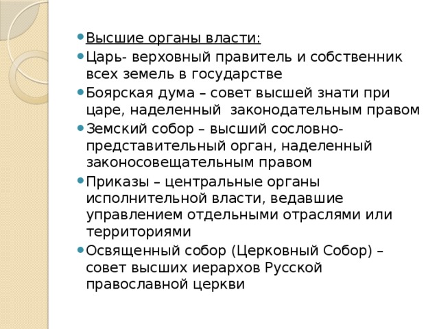 Высшие органы власти: Царь- верховный правитель и собственник всех земель в государстве Боярская дума – совет высшей знати при царе, наделенный законодательным правом Земский собор – высший сословно-представительный орган, наделенный законосовещательным правом Приказы – центральные органы исполнительной власти, ведавшие управлением отдельными отраслями или территориями Освященный собор (Церковный Собор) – совет высших иерархов Русской православной церкви 