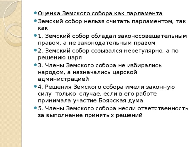 Оценка Земского собора как парламента Земский собор нельзя считать парламентом, так как: 1. Земский собор обладал законосовещательным правом, а не законодательным правом 2. Земский собор созывался нерегулярно, а по решению царя 3. Члены Земского собора не избирались народом, а назначались царской администрацией 4. Решения Земского собора имели законную силу только случае, если в его работе принимала участие Боярская дума 5. Члены Земского собора несли ответственность за выполнение принятых решений 