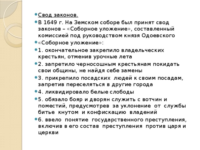 Свод законов. В 1649 г. На Земском соборе был принят свод законов – «Соборное уложение», составленный комиссией под руководством князя Одоевского «Соборное уложение»: 1. окончательное закрепило владельческих крестьян, отменив урочные лета 2. запретило черносошным крестьянам покидать свои общины, не найдя себе замены 3. прикрепило посадских людей к своим посадам, запретив переселяться в другие города 4. ликвидировало белые слободы 5. обязало бояр и дворян служить с вотчин и поместий, предусмотрев за уклонение от службы битье кнутом и конфискацию владений 6. ввело понятие государственного преступления, включив в его состав преступления против царя и церкви 