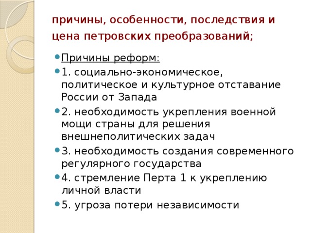 причины, особенности, последствия и цена петровских преобразований; Причины реформ: 1. социально-экономическое, политическое и культурное отставание России от Запада 2. необходимость укрепления военной мощи страны для решения внешнеполитических задач 3. необходимость создания современного регулярного государства 4. стремление Перта 1 к укреплению личной власти 5. угроза потери независимости 