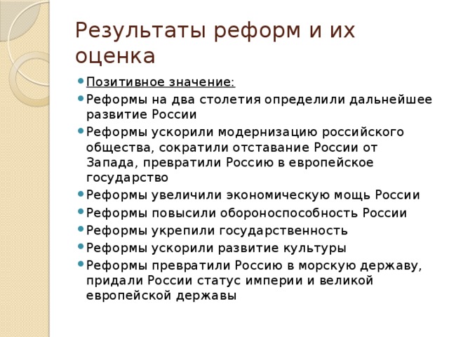 Результаты реформ и их оценка Позитивное значение: Реформы на два столетия определили дальнейшее развитие России Реформы ускорили модернизацию российского общества, сократили отставание России от Запада, превратили Россию в европейское государство Реформы увеличили экономическую мощь России Реформы повысили обороноспособность России Реформы укрепили государственность Реформы ускорили развитие культуры Реформы превратили Россию в морскую державу, придали России статус империи и великой европейской державы 