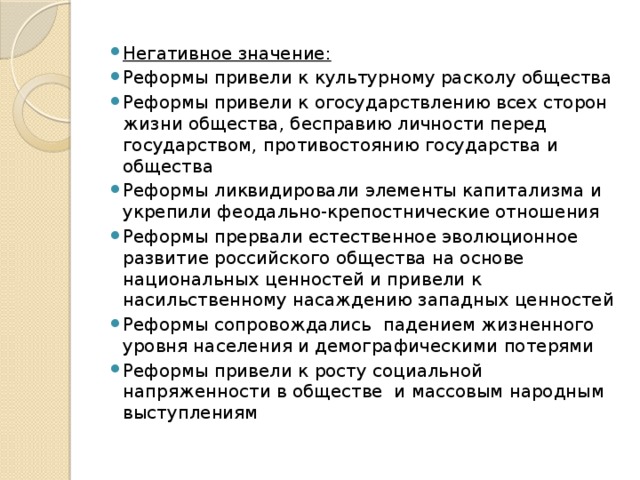 Негативное значение: Реформы привели к культурному расколу общества Реформы привели к огосударствлению всех сторон жизни общества, бесправию личности перед государством, противостоянию государства и общества Реформы ликвидировали элементы капитализма и укрепили феодально-крепостнические отношения Реформы прервали естественное эволюционное развитие российского общества на основе национальных ценностей и привели к насильственному насаждению западных ценностей Реформы сопровождались падением жизненного уровня населения и демографическими потерями Реформы привели к росту социальной напряженности в обществе и массовым народным выступлениям 