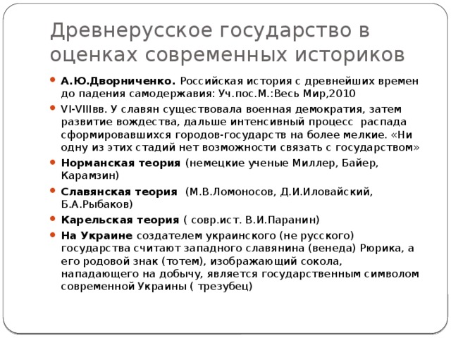 Древнерусское государство в оценках современных историков А.Ю.Дворниченко. Российская история с древнейших времен до падения самодержавия: Уч.пос.М.:Весь Мир,2010 VI-VIIIвв. У славян существовала военная демократия, затем развитие вождества, дальше интенсивный процесс распада сформировавшихся городов-государств на более мелкие. «Ни одну из этих стадий нет возможности связать с государством» Норманская теория (немецкие ученые Миллер, Байер, Карамзин) Славянская теория (М.В.Ломоносов, Д.И.Иловайский, Б.А.Рыбаков) Карельская теория ( совр.ист. В.И.Паранин) На Украине создателем украинского (не русского) государства считают западного славянина (венеда) Рюрика, а его родовой знак (тотем), изображающий сокола, нападающего на добычу, является государственным символом современной Украины ( трезубец) 