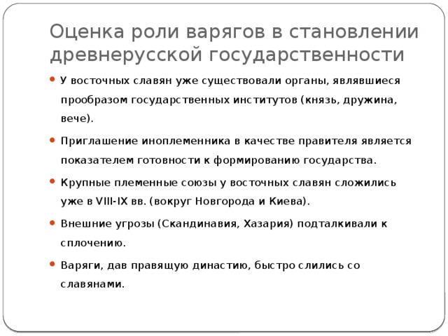 Оценка роли варягов в становлении древнерусской государственности У восточных славян уже существовали органы, являвшиеся прообразом государственных институтов (князь, дружина, вече). Приглашение иноплеменника в качестве правителя является показателем готовности к формированию государства. Крупные племенные союзы у восточных славян сложились уже в VIII-IX вв. (вокруг Новгорода и Киева). Внешние угрозы (Скандинавия, Хазария) подталкивали к сплочению. Варяги, дав правящую династию, быстро слились со славянами. 