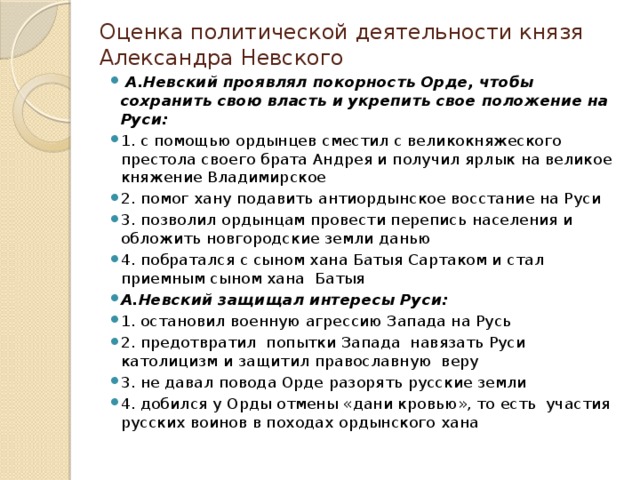 Оценка политической деятельности князя Александра Невского  А.Невский проявлял покорность Орде, чтобы сохранить свою власть и укрепить свое положение на Руси: 1. с помощью ордынцев сместил с великокняжеского престола своего брата Андрея и получил ярлык на великое княжение Владимирское 2. помог хану подавить антиордынское восстание на Руси 3. позволил ордынцам провести перепись населения и обложить новгородские земли данью 4. побратался с сыном хана Батыя Сартаком и стал приемным сыном хана Батыя А.Невский защищал интересы Руси: 1. остановил военную агрессию Запада на Русь 2. предотвратил попытки Запада навязать Руси католицизм и защитил православную веру 3. не давал повода Орде разорять русские земли 4. добился у Орды отмены «дани кровью», то есть участия русских воинов в походах ордынского хана 