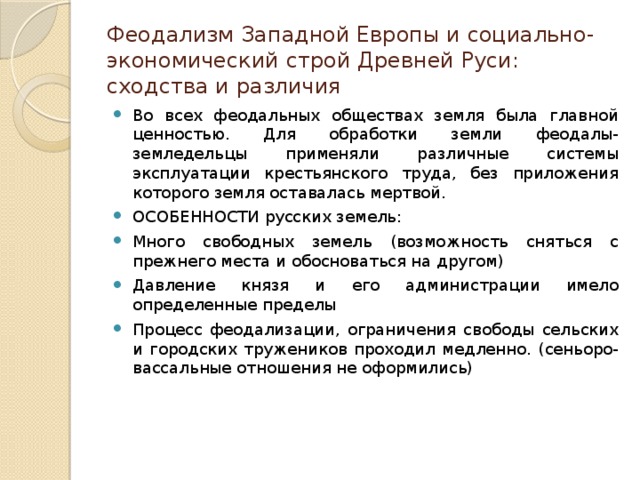 Феодализм Западной Европы и социально-экономический строй Древней Руси: сходства и различия Во всех феодальных обществах земля была главной ценностью. Для обработки земли феодалы-земледельцы применяли различные системы эксплуатации крестьянского труда, без приложения которого земля оставалась мертвой. ОСОБЕННОСТИ русских земель: Много свободных земель (возможность сняться с прежнего места и обосноваться на другом) Давление князя и его администрации имело определенные пределы Процесс феодализации, ограничения свободы сельских и городских тружеников проходил медленно. (сеньоро-вассальные отношения не оформились) 