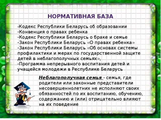 Нормативная база - Кодекс Республики Беларусь об образовании -Конвенция о правах ребенка -Кодекс Республики Беларусь о браке и семье -Закон Республики Беларусь «О правах ребенка» -Закон Республики Беларусь «Об основах системы профилактики и мерах по государственной защите детей в неблагополучных семьях», -Программа непрерывного воспитания детей и учащейся молодежи в Республике Беларусь Неблагополучная семья - семья, где родители или законные представители несовершеннолетних не исполняют своих обязанностей по их воспитанию, обучению, содержанию и (или) отрицательно влияют на их поведение 