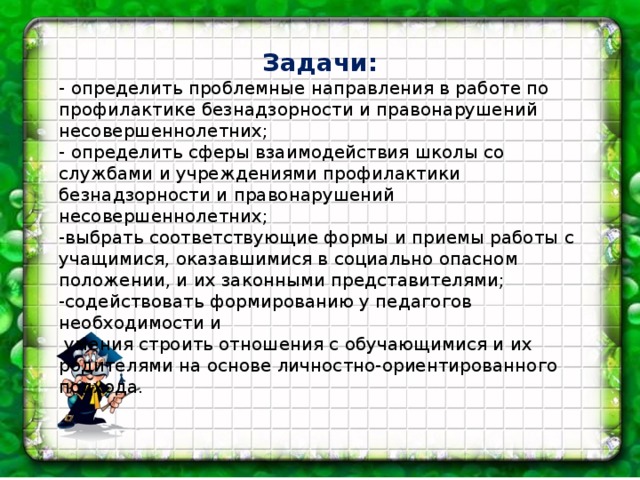 Задачи: - определить проблемные направления в работе по профилактике безнадзорности и правонарушений несовершеннолетних; - определить сферы взаимодействия школы со службами и учреждениями профилактики безнадзорности и правонарушений несовершеннолетних; -выбрать соответствующие формы и приемы работы с учащимися, оказавшимися в социально опасном положении, и их законными представителями; -содействовать формированию у педагогов необходимости и  умения строить отношения с обучающимися и их родителями на основе личностно-ориентированного подхода. 