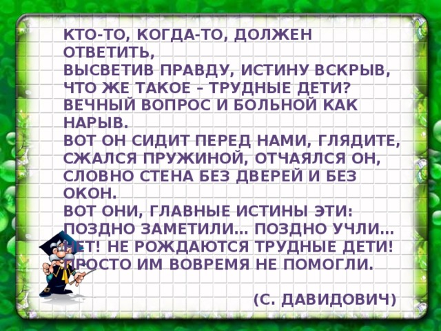 Кто-то, когда-то, должен ответить, Высветив правду, истину вскрыв, Что же такое – трудные дети? Вечный вопрос и больной как нарыв. Вот он сидит перед нами, глядите, Сжался пружиной, отчаялся он, Словно стена без дверей и без окон. Вот они, главные истины эти: Поздно заметили… поздно учли… Нет! Не рождаются трудные дети! Просто им вовремя не помогли.   (С. Давидович)  