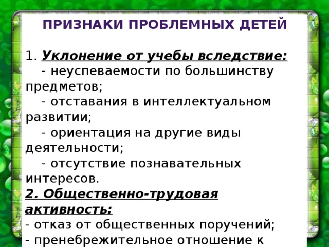 Признаки проблемных детей 1. Уклонение от учебы вследствие:  - неуспеваемости по большинству предметов;  - отставания в интеллектуальном развитии;  - ориентация на другие виды деятельности;  - отсутствие познавательных интересов. 2. Общественно-трудовая активность: - отказ от общественных поручений; - пренебрежительное отношение к делам класса; - демонстративный отказ от участия в трудовых делах; - пренебрежение к общественной собственности, ее порча. 3. Негативные проявления: - употребление спиртных напитков; - употребление психотропных и токсических веществ; - тяга к азартным играм; - курение; - нездоровые сексуальные проявления. 4. Негативизм в оценке явлений действительности.   