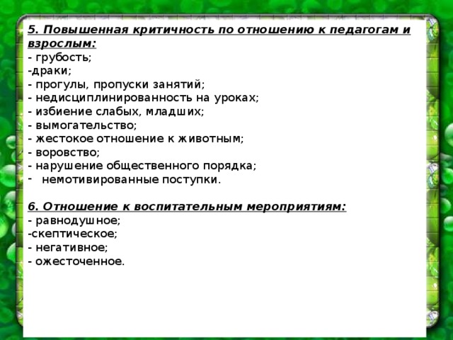 5. Повышенная критичность по отношению к педагогам и взрослым: - грубость; -драки; - прогулы, пропуски занятий; - недисциплинированность на уроках; - избиение слабых, младших; - вымогательство; - жестокое отношение к животным; - воровство; - нарушение общественного порядка; немотивированные поступки. 6. Отношение к воспитательным мероприятиям: - равнодушное; -скептическое; - негативное; - ожесточенное. 