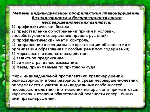 Мерами индивидуальной профилактики правонарушений, безнадзорности и беспризорности среди несовершеннолетних являются: 1) профилактическая беседа; 2) представление об устранении причин и условий, способствующих совершению правонарушений; 3) профилактический учет и контроль; 4) направление в специальные организации образования и организации образования с особым режимом содержания; 5) меры воспитательного воздействия; 6) защитное предписание; 7) административное взыскание; 8) меры, принимаемые по приговору суда. Меры индивидуальной профилактики правонарушений, безнадзорности и беспризорности среди несовершеннолетних определяются с учетом индивидуальных особенностей несовершеннолетних, в отношении которых они применяются, характера и степени общественной опасности совершенных ими правонарушений. 