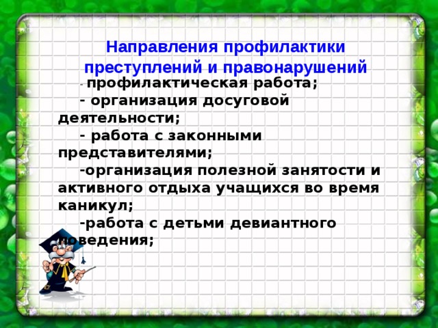 Направления профилактики преступлений и правонарушений - профилактическая работа; - организация досуговой деятельности; - работа с законными представителями; -организация полезной занятости и активного отдыха учащихся во время каникул; -работа с детьми девиантного поведения; 