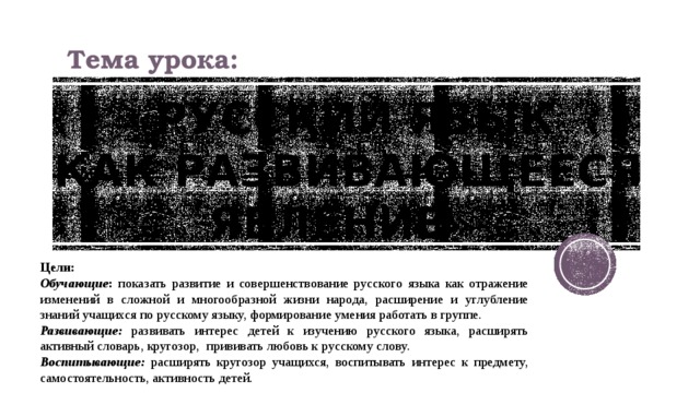 Тема урока: «РУССКИЙ ЯЗЫК  КАК РАЗВИВАЮЩЕЕСЯ ЯВЛЕНИЕ» Цели:  Обучающие : показать развитие и совершенствование русского языка как отражение изменений в сложной и многообразной жизни народа, расширение и углубление знаний учащихся по русскому языку, формирование умения работать в группе. Развивающие: развивать интерес детей к изучению русского языка, расширять активный словарь, кругозор, прививать любовь к русскому слову. Воспитывающие: расширять кругозор учащихся, воспитывать интерес к предмету, самостоятельность, активность детей. 