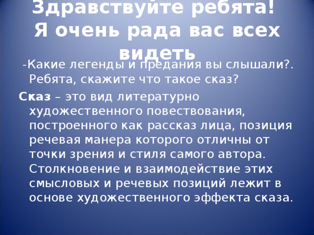 Здравствуйте ребята!  Я очень рада вас всех видеть  -Какие легенды и предания вы слышали?. Ребята, скажите что такое сказ? Сказ – это вид литературно художественного повествования, построенного как рассказ лица, позиция речевая манера которого отличны от точки зрения и стиля самого автора. Столкновение и взаимодействие этих смысловых и речевых позиций лежит в основе художественного эффекта сказа. 