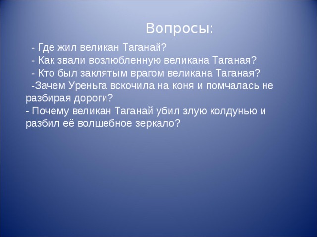  - Где жил великан Таганай?  - Как звали возлюбленную великана Таганая?  - Кто был заклятым врагом великана Таганая?  -Зачем Уреньга вскочила на коня и помчалась не разбирая дороги? - Почему великан Таганай убил злую колдунью и разбил её волшебное зеркало?  Вопросы: 