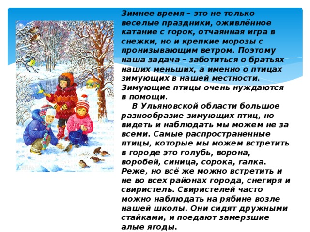 Зимнее время – это не только веселые праздники, оживлённое катание с горок, отчаянная игра в снежки, но и крепкие морозы с пронизывающим ветром. Поэтому наша задача – заботиться о братьях наших меньших, а именно о птицах зимующих в нашей местности. Зимующие птицы очень нуждаются в помощи.    В Ульяновской области большое разнообразие зимующих птиц, но видеть и наблюдать мы можем не за всеми. Самые распространённые птицы, которые мы можем встретить в городе это голубь, ворона, воробей, синица, сорока, галка. Реже, но всё же можно встретить и не во всех районах города, снегиря и свиристель. Свиристелей часто можно наблюдать на рябине возле нашей школы. Они сидят дружными стайками, и поедают замерзшие алые ягоды.   