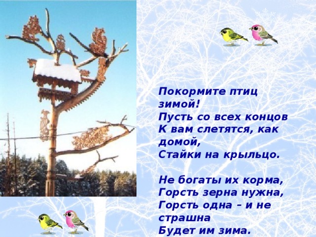     Покормите птиц зимой! Пусть со всех концов К вам слетятся, как домой, Стайки на крыльцо.  Не богаты их корма, Горсть зерна нужна, Горсть одна – и не страшна Будет им зима.    