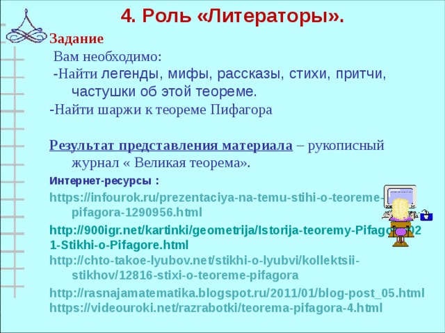 4. Роль «Литераторы».  Задание   Вам необходимо :  -Найти легенды, мифы, рассказы, стихи, притчи, частушки об этой теореме. -Найти шаржи к теореме Пифагора Результат представления материала – рукописный журнал « Великая теорема». Интернет-ресурсы : https://infourok.ru/prezentaciya-na-temu-stihi-o-teoreme-pifagora-1290956.html http://900igr.net/kartinki/geometrija/Istorija-teoremy-Pifagora/021-Stikhi-o-Pifagore.html http://chto-takoe-lyubov.net/stikhi-o-lyubvi/kollektsii-stikhov/12816-stixi-o-teoreme-pifagora http://rasnajamatematika.blogspot.ru/2011/01/blog-post_05.html https://videouroki.net/razrabotki/teorema-pifagora-4.html