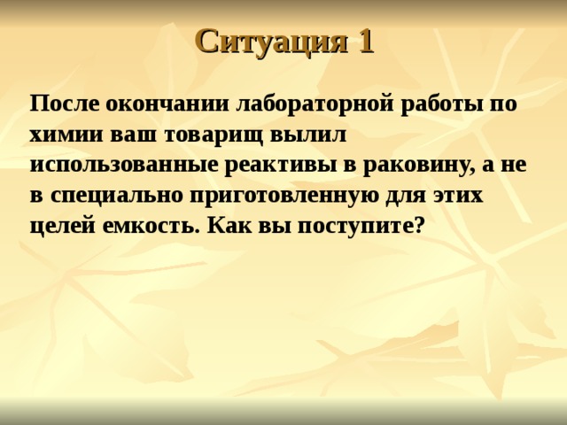 Ситуация 1 После окончании лабораторной работы по химии ваш товарищ вылил использованные реактивы в раковину, а не в специально приготовленную для этих целей емкость. Как вы поступите? 