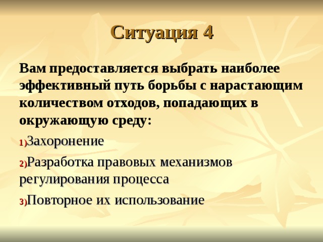 Ситуация 4 Вам предоставляется выбрать наиболее эффективный путь борьбы с нарастающим количеством отходов, попадающих в окружающую среду: Захоронение Разработка правовых механизмов регулирования процесса Повторное их использование 