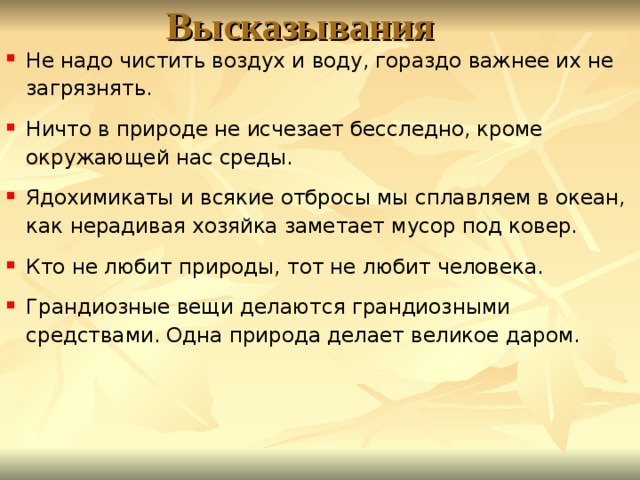 Высказывания Не надо чистить воздух и воду, гораздо важнее их не загрязнять. Ничто в природе не исчезает бесследно, кроме окружающей нас среды. Ядохимикаты и всякие отбросы мы сплавляем в океан, как нерадивая хозяйка заметает мусор под ковер. Кто не любит природы, тот не любит человека. Грандиозные вещи делаются грандиозными средствами. Одна природа делает великое даром.  