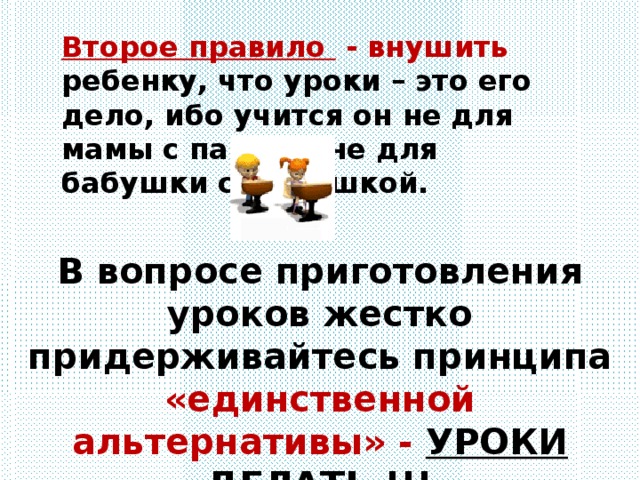 Второе правило - внушить ребенку, что уроки – это его дело, ибо учится он не для мамы с папой и не для бабушки с дедушкой. В вопросе приготовления уроков жестко придерживайтесь принципа «единственной альтернативы» - УРОКИ ДЕЛАТЬ !!!   