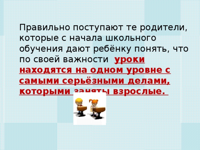 Правильно поступают те родители, которые с начала школьного обучения дают ребёнку понять, что по своей важности уроки находятся на одном уровне с самыми серьёзными делами, которыми заняты взрослые. 