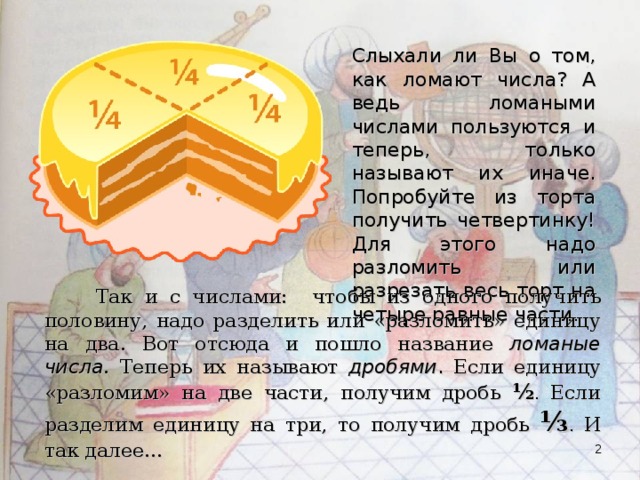 Слыхали ли Вы о том, как ломают числа? А ведь ломаными числами пользуются и теперь, только называют их иначе. Попробуйте из торта получить четвертинку! Для этого надо разломить или разрезать весь торт на четыре равные части.  Так и с числами: чтобы из одного получить половину, надо разделить или «разломить» единицу на два. Вот отсюда и пошло название ломаные числа . Теперь их называют дробями . Если единицу «разломим» на две части, получим дробь ½ .  Если разделим единицу на три, то получим дробь ⅓ .  И так далее…  