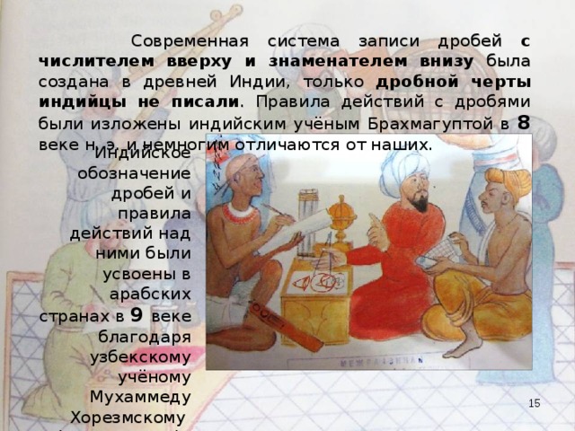  Современная система записи дробей с числителем вверху и знаменателем внизу была создана в древней Индии, только дробной черты индийцы не писали . Правила действий с дробями были изложены индийским учёным Брахмагуптой в 8 веке н. э. и немногим отличаются от наших. Индийское обозначение дробей и правила действий над ними были усвоены в арабских странах в 9 веке благодаря узбекскому учёному Мухаммеду Хорезмскому (аль-Хорезми).  