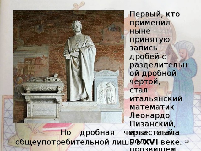 Первый, кто применил ныне принятую запись дробей с разделительной дробной чертой, стал итальянский математик Леонардо Пизанский, известный под прозвищем Фибоначчи.  Но дробная черта стала общеупотребительной лишь в XVI веке.  
