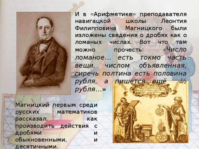 И в «Арифметике» преподавателя навигацкой школы Леонтия Филипповича Магницкого были изложены сведения о дробях как о ломаных числах. Вот что там можно прочесть: « Число ломаное… есть токмо часть вещи, числом объявленная, сиречь полтина есть половина рубля, а пишется ещё ½ рубля …» Магницкий первым среди русских математиков рассказал, как производить действия с дробями и обыкновенными, и десятичными.  