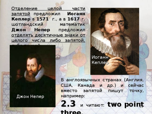 Отделение целой части запятой предложил Иоганн Кеплер в 1571 г., а в 1617 г. шотландский математик Джон Непер предложил отделять десятичные знаки от целого числа либо запятой, либо точкой. Иоганн Кеплер В англоязычных странах (Англия, США, Канада и др.) и сейчас вместо запятой пишут точку, например: 2.3 и читают: two point three.  Джон Непер  