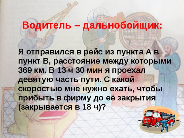 Водитель – дальнобойщик:   Я отправился в рейс из пункта А в пункт В, расстояние между которыми 369 км. В 13 ч 30 мин я проехал девятую часть пути. С какой скоростью мне нужно ехать, чтобы прибыть в фирму до её закрытия (закрывается в 18 ч)? 