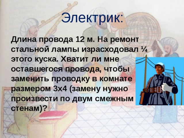 Электрик:  Длина провода 12 м. На ремонт стальной лампы израсходовал ¼ этого куска. Хватит ли мне оставшегося провода, чтобы заменить проводку в комнате размером 3х4 (замену нужно произвести по двум смежным стенам)? 