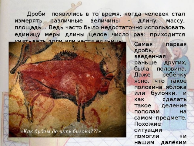  Дроби появились в то время, когда человек стал измерять различные величины – длину, массу, площадь… Ведь часто было недостаточно использовать единицу меры длины целое число раз: приходится учитывать доли или части единицы. Самая первая дробь, введенная раньше других, была половина. Даже ребёнку ясно, что такое половина яблока или булочки, и как сделать такое деление пополам на самом предмете. Похожие ситуации помогли и нашим далёким предкам понять, что такое половина. «Как будем делить бизона???»  