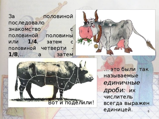 За половиной последовало знакомство с половиной половины или 1/4 ,  затем с половиной четверти  - 1/8 ,.. а затем появились и 1/3 , 1/6, 1/9… … это были так называемые единичные дроби: их числитель всегда выражен единицей. Вот и поделили!  