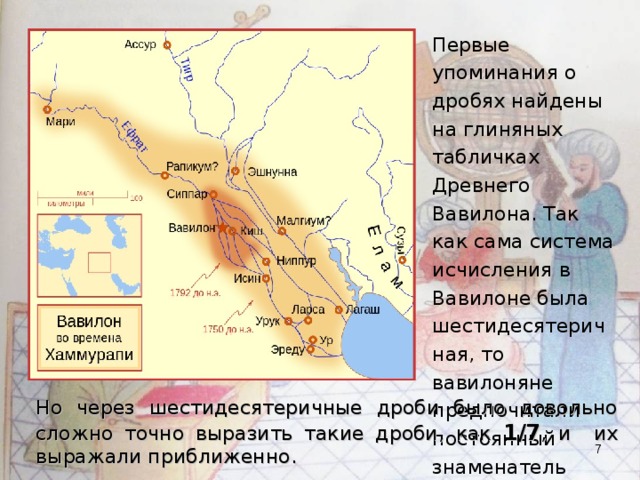 Первые упоминания о дробях найдены на глиняных табличках Древнего Вавилона. Так как сама система исчисления в Вавилоне была шестидесятеричная, то вавилоняне предпочитали постоянный знаменатель « 60 ». Но через шестидесятеричные дроби было довольно сложно точно выразить такие дроби, как 1/7 , и их выражали приближенно.   