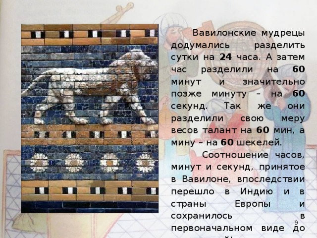  Вавилонские мудрецы додумались разделить сутки на 24 часа. А затем час разделили на 60 минут и значительно позже минуту – на 60 секунд. Так же они разделили свою меру весов талант на 60 мин, а мину – на 60 шекелей.  Соотношение часов, минут и секунд, принятое в Вавилоне, впоследствии перешло в Индию и в страны Европы и сохранилось в первоначальном виде до наших дней!  