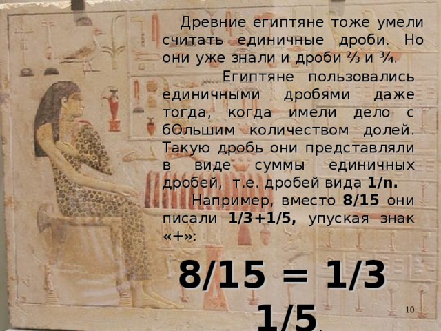  Древние египтяне тоже умели считать единичные дроби. Но они уже знали и дроби  ⅔  и ¾.  Египтяне пользовались единичными дробями даже тогда, когда имели дело с бОльшим количеством долей. Такую дробь они представляли в виде суммы единичных дробей, т.е. дробей вида 1/n.   Например, вместо 8/15 они писали 1/3+1/5, упуская знак «+»: 8/15 = 1/3 1/5 . Египтяне умели и умножать дроби, и делить их.  