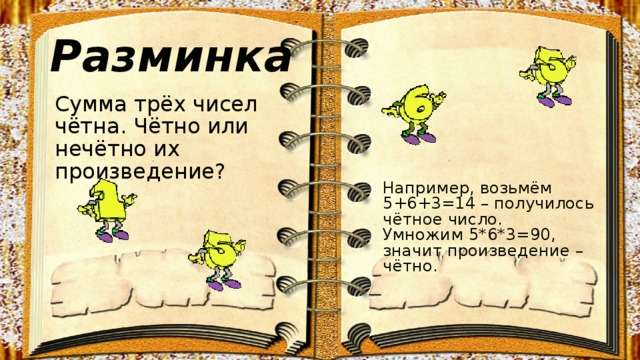 Разминка Сумма трёх чисел чётна. Чётно или нечётно их произведение? Например, возьмём 5+6+3=14 – получилось чётное число.  Умножим 5*6*3=90, значит произведение – чётно. 