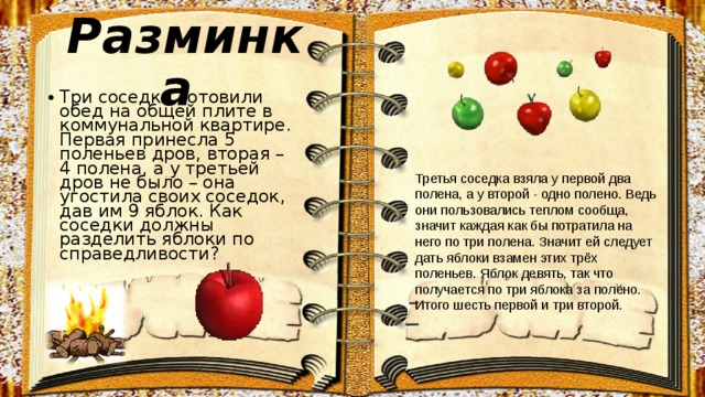 Разминка Три соседки готовили обед на общей плите в коммунальной квартире. Первая принесла 5 поленьев дров, вторая – 4 полена, а у третьей дров не было – она угостила своих соседок, дав им 9 яблок. Как соседки должны разделить яблоки по справедливости? Третья соседка взяла у первой два полена, а у второй - одно полено. Ведь они пользовались теплом сообща, значит каждая как бы потратила на него по три полена. Значит ей следует дать яблоки взамен этих трёх поленьев. Яблок девять, так что получается по три яблока за полено. Итого шесть первой и три второй. 