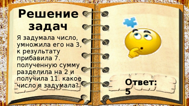 Решение задач Я задумала число, умножила его на 3, к результату прибавила 7. полученную сумму разделила на 2 и получила 11. какое число я задумала? Ответ: 5 