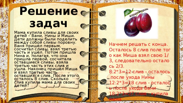 Решение задач Мама купила сливы для своих детей – Вани, Нины и Миши. Дети должны были поделить между собой сливы поровну. Ваня пришёл первым, сосчитал сливы, взял третью часть и ушёл. Потом пришла Нина и, полагая, что она пришла первой, сосчитала оставшиеся сливы, взяла третью часть этих слив и ушла. Наконец пришёл Миша и взял третью часть оставшихся слив. После этого осталось 8 слив. Сколько слив купила мама для своих детей?  Начнем решать с конца. Осталось 8 слив поле того как Миша взял свою 1/3, следовательно осталось 2/3.  8:2*3=12 слив - осталось после ухода Нины  12:2*3=18 слив - осталось после ухода Вани  18:2*3=27 слив - купила мама 