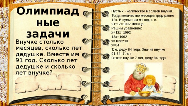 Пусть x - количество месяцев внучки. Тогда количество месяцев деду равно 12x. В сумме им 91 год, т. е. 91*12=1092 месяца. Решим уравнение:  x+12x=1092  13x=1092  x=1092:13  x=84  Т. е. деду 84 года. Значит внучке 91-84=7 лет.  Ответ: внучке 7 лет, деду 84 года. Олимпиадные задачи Внучке столько месяцев, сколько лет дедушке. Вместе им 91 год. Сколько лет дедушке и сколько лет внучке? 