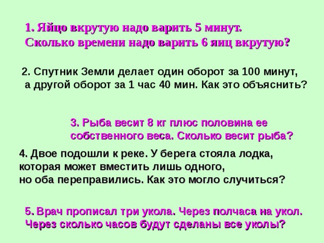 Яйцо вкрутую надо варить 5 минут. Сколько времени надо варить 6 яиц вкрутую?  2. Спутник Земли делает один оборот за 100 минут,  а другой оборот за 1 час 40 мин. Как это объяснить? 3. Рыба весит 8 кг плюс половина ее собственного веса. Сколько весит рыба? 4. Двое подошли к реке. У берега стояла лодка, которая может вместить лишь одного, но оба переправились. Как это могло случиться? 5.  Врач прописал три укола. Через полчаса на укол. Через сколько часов будут сделаны все уколы? 
