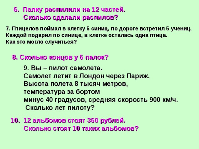  6. Палку распилили на 12 частей.  Сколько сделали распилов? 7. Птицелов поймал в клетку 5 синиц, по дороге встретил 5 учениц. Каждой подарил по синице, в клетке осталась одна птица. Как это могло случиться? 8. Сколько концов у 5 палок? 9. Вы – пилот самолета. Самолет летит в Лондон через Париж. Высота полета 8 тысяч метров, температура за бортом минус 40 градусов, средняя скорость 900 км/ч.  Сколько лет пилоту? 10. 12 альбомов стоят 360 рублей.  Сколько стоят 10 таких альбомов?  