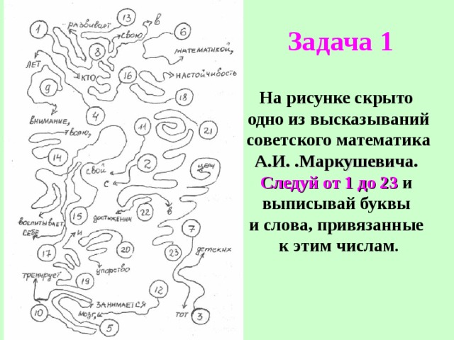 Задача 1 На рисунке скрыто одно из высказываний  советского математика А.И. .Маркушевича . Следуй от  1 до 23 и выписывай буквы и слова, привязанные к этим числам . 